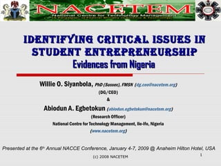 IdentIfyIng CrItICal Issues InIdentIfyIng CrItICal Issues In
student entrepreneurshIpstudent entrepreneurshIp
Evidences from NigeriaEvidences from Nigeria
Willie O. Siyanbola, PhD (Sussex), FMSN (dg.ceo@nacetem.org)
(DG/CEO)
&
Abiodun A. Egbetokun (abiodun.egbetokun@nacetem.org)
(Research Officer)
National Centre for Technology Management, Ile-Ife, Nigeria
(www.nacetem.org)
1
(c) 2008 NACETEM
Presented at the 6th
Annual NACCE Conference, January 4-7, 2009 @ Anaheim Hilton Hotel, USA
 