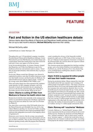 BMJ 2012;345:e7007 doi: 10.1136/bmj.e7007 (Published 16 October 2012)                                                                       Page 1 of 2

Feature




                                                                                                                  FEATURE

US ELECTION

Fact and fiction in the US election healthcare debate
Various claims about the effects of Democrat and Republican health policies have been made in
the run-up to next month’s elections. Michael McCarthy examines their validity

Michael McCarthy editor
LocalHealthGuide.com, Seattle, Washington, USA



Throughout this year’s US presidential campaign, incumbent                      sound, extending the solvency of the financially troubled
President Barack Obama and his Republican challenger, former                    program by eight years, to 2024. Some of those savings do, in
Massachusetts governor Mitt Romney, have traded charges and                     fact, go to help pay for the expansion of insurance coverage for
countercharges about their health policies that often stretch the               the uninsured under ACA, but this allows the expansion without
truth and in some cases appear to be flat-out untrue.                           adding to the federal deficit.
In the first presidential debate, for instance, Romney charged                  The consensus among most independent fact checking watchdog
that Obama has cut $716bn from Medicare to pay for his                          groups, such as the website PolitiFact (www.politifact.com),
healthcare reform law and instituted a plan to create a “board                  FactCheck.org, and the Washington Post’s fact checker blog
that can tell people ultimately what treatments they’re going to                (www.washingtonpost.com/blogs/fact-checker) is that the
receive.”[1]                                                                    Republican claim is false.
For his part, Obama warned that if Romney were allowed to
implement his policies, more than 50 million Americans would                    Claim: If ACA is repealed 50 million people
lose their health insurance and that his plans for Medicare, the                will lose their health insurance
federal health insurance plan for elderly people, “would cost
the average senior about $6000 [£3700; €4600] a year.”                          During the presidential debate, Obama repeated the claim that
These and similar charges have been repeated in the candidates’                 if his health reform bill were repealed “you’re looking at 50
stump speeches, by their campaign surrogates, and in the                        million people losing health insurance.” This figure is based on
thousands of attack advertisements that are saturating the                      projections that go out 10 years and includes people who do not
airwaves in the heavily contested swing states where the 6                      have insurance now and would not, therefore, have it to lose
November election will be decided. What are the facts?                          should Romney be elected and repeal the law. So this claim has
                                                                                been judged by most observers to be partially true. Still, a recent
Claim: Obama is cutting $716bn from                                             study by the non-partisan Commonwealth Fund estimates that
Medicare to finance his health reform law                                       Romney’s proposals would “increase the number of uninsured
                                                                                people by 12 million compared with the baseline (no Affordable
Romney has leveled this claim repeatedly on the campaign trail,                 Care Act), leaving 72 million people uninsured in 2022.”[4] If
and his vice presidential running mate, Paul Ryan, repeated the                 implemented, on the other hand, the study concluded the ACA
charge in his television debate last week with Vice President                   will reduce the number of uninsured people by an estimated
Joe Biden.[2]                                                                   32.9 million, leaving 27.1 million people uninsured by 2022.
The claim refers to provisions of the 2010 health reform law,
the Patient Protection and Affordable Care Act (ACA), that                      Claim: Romney will “voucherize” Medicare
reduces Medicare spending over 10 years by $716bn, according
to the most recent estimate by the Congressional Budget Office,                 Currently, Medicare is a “defined benefit” program, which
which provides independent assessments of the budgetary effects                 means it guarantees that the government will pay for all covered
of legislation.[3]                                                              medical services. Romney has proposed converting Medicare
                                                                                into a “defined contribution” plan in which seniors would be
Democrats assert, however, that the savings come primarily
                                                                                given “premium support,” a subsidy that would allow them to
from reductions in payments to insurers and hospitals and will
                                                                                purchase their own insurance on the private market. According
have no effect on benefits. They say that slowing the growth of
                                                                                to the proposal, the subsidy would be enough to cover the second
Medicare spending actually makes the program more financially


mxmc@mac.com

For personal use only: See rights and reprints http://www.bmj.com/permissions                                      Subscribe: http://www.bmj.com/subscribe
 