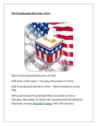 US Presidential Election 2016
Date of Presidential Elections in USA
USA Date of Elections : Tuesday, November 8, 2016.
USA Presidential Elections 2016 - 58th Parliament of the
USA
58th quadrennial Presidential Elections held in US on
Tuesday, November 8, 2016. 58th quadrennial Presidential
Elections won by Donald Trump with 270 of votes.
 