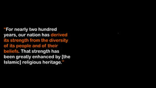 “For nearly two hundred
years, our nation has derived
its strength from the diversity
of its people and of their
beliefs. That strength has
been greatly enhanced by [the
Islamic] religious heritage.”
 