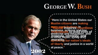 “Here in the United States our
Muslim citizens are making
many contributions in
business, science and law,
medicine and education, and
in other fields…[they are]
upholding our nation’s ideals
of liberty and justice in a world
at peace.”
“ISLAM inspires countless
individuals to lead lives of
honesty, integrity, and
morality.”
 
