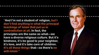 “And I’m not a student of religion, but I
don’t find anything in what the principal
teachings of Islam that put us in
contradiction at all. In fact, the
principles are the same as what—we
have a diverse religious culture. But it’s
kindness, it’s be good to your neighbor,
it’s love, and it’s take care of children.
It’s all these things that—so there’s no
anti-Islam.”
 