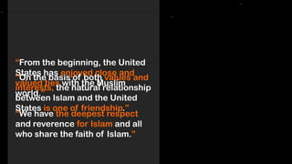 “From the beginning, the United
States has enjoyed close and
valued ties with the Muslim
world.”
“We have the deepest respect
and reverence for Islam and all
who share the faith of Islam.”
“On the basis of both values and
interests, the natural relationship
between Islam and the United
States is one of friendship.”
 