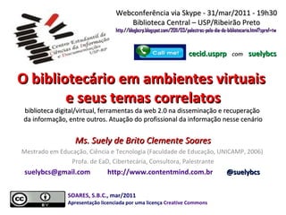 O bibliotecário em ambientes virtuais  e seus temas correlatos biblioteca digital/virtual, ferramentas da web 2.0 na disseminação e recuperação  da informação, entre outros. Atuação do profissional da informação nesse cenário Ms. Suely de Brito Clemente Soares Mestrado em Educação, Ciência e Tecnologia (Faculdade de Educação, UNICAMP, 2006)  Profa. de EaD, Cibertecária, Consultora, Palestrante [email_address]   http://www.contentmind.com.br   @suelybcs  Webconferência via Skype - 31/mar/2011 - 19h30 Biblioteca Central – USP/Ribeirão Preto http://blogbcrp.blogspot.com/2011/03/palestras-pelo-dia-do-bibliotecario.html?spref=tw   cecid.usprp   com   suelybcs SOARES, S.B.C ., mar/2011  Apresentação licenciada por uma licença  Creative Commons 