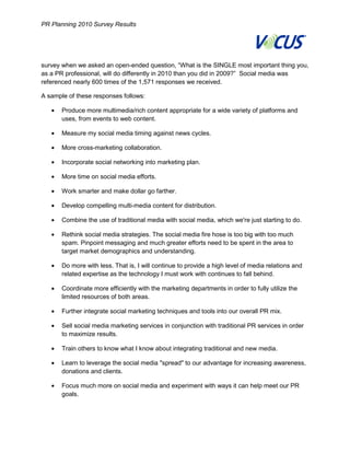 PR Planning 2010 Survey Results




    survey when we asked an open-ended question, “What is the SINGLE most important thing you,
    as a PR professional, will do differently in 2010 than you did in 2009?” Social media was
    referenced nearly 600 times of the 1,571 responses we received.

    A sample of these responses follows:

           Produce more multimedia/rich content appropriate for a wide variety of platforms and
           uses, from events to web content.

           Measure my social media timing against news cycles.

           More cross-marketing collaboration.

           Incorporate social networking into marketing plan.

           More time on social media efforts.

           Work smarter and make dollar go farther.

           Develop compelling multi-media content for distribution.

           Combine the use of traditional media with social media, which we're just starting to do.

           Rethink social media strategies. The social media fire hose is too big with too much
           spam. Pinpoint messaging and much greater efforts need to be spent in the area to
           target market demographics and understanding.

           Do more with less. That is, I will continue to provide a high level of media relations and
           related expertise as the technology I must work with continues to fall behind.

           Coordinate more efficiently with the marketing departments in order to fully utilize the
           limited resources of both areas.

           Further integrate social marketing techniques and tools into our overall PR mix.

           Sell social media marketing services in conjunction with traditional PR services in order
           to maximize results.

           Train others to know what I know about integrating traditional and new media.

           Learn to leverage the social media "spread" to our advantage for increasing awareness,
           donations and clients.

           Focus much more on social media and experiment with ways it can help meet our PR
           goals.




9
 