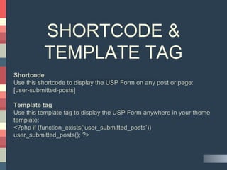 SHORTCODE &
TEMPLATE TAG
Shortcode
Use this shortcode to display the USP Form on any post or page:
[user-submitted-posts]
Template tag
Use this template tag to display the USP Form anywhere in your theme
template:
<?php if (function_exists(‘user_submitted_posts’))
user_submitted_posts(); ?>
 