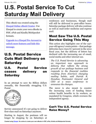 February 16th, 2013                                                        Published by: LRHand




U.S. Postal Service To Cut
Saturday Mail Delivery
                                            Service announced it’s not going to deliver
U.S. Postal Service                         first-class mail on Saturdays anymore.
Cuts Mail Delivery on
Saturday | L.R. Hand's                      Starting in August, the postman will no
Empower Network                             longer be stopping by on Saturdays at
                                            residences and businesses, though mail
Blog                                        will still be delivered to post-office boxes.
                                            Saturday package delivery will also continue
                                            as well as mail-order medicine and express
                                            mail.

                                            Most Saw The U.S. Postal
                                            Service Going This Way
                                            This action also highlights one of the 237-
                                            year-old agency’s main points – that package
U.S.   Postal    Service                    deliveries have risen 8.7 percent in the 2012
                                            fiscal year, but the delivery of letters has
ceases    delivery    on                    declined with the increasing use of email,
Saturday                                    social media and other internet use.


                                             The U.S. Postal Service is advancing
In an attempt to save $2 Billion dollars
                                             an important new approach to
annually, the financially struggling U.S.
                                             delivery that reflects the strong
Postal
                                             growth of our package business and
                                             responds to the financial realities
                                             resulting from America’s changing




                                                                                             1
 