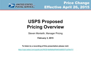 Price Change
Effective April 26, 2015
USPS Proposed
Pricing Overview
Steven Monteith, Manager Pricing
February 3, 2015
To listen to a recording of this presentation please visit:
https://usps.webex.com/usps/lsr.php?RCID=8effa95a87fb467eb855377ca704c711
 