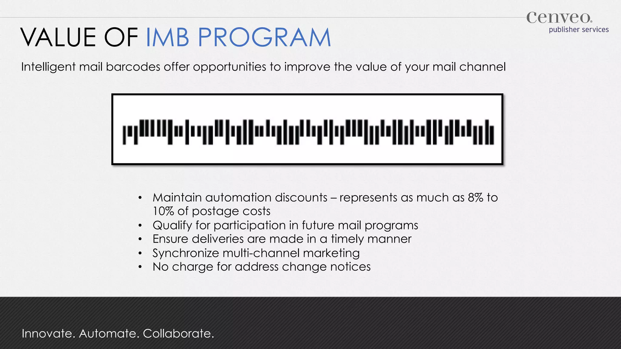 VALUE OF IMB PROGRAM
Intelligent mail barcodes offer opportunities to improve the value of your mail channel

•  Maintain automation discounts – represents as much as 8% to
10% of postage costs
•  Qualify for participation in future mail programs
•  Ensure deliveries are made in a timely manner
•  Synchronize multi-channel marketing
•  No charge for address change notices

Innovate. Automate. Collaborate.

 