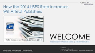 How the 2014 USPS Rate Increases
Will Affect Publishers

WELCOME
Wednesday Webinar Series | November 2013

Innovate. Automate. Collaborate.

Contact
Marianne Calilhanna
P. +1. 267.640.9158/ Marianne.Calilhanna@Cenveo.com

 