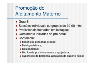 Promoção do
Aleitamento Materno
   Grau B
   Sessões individuais ou grupais de 30-90 min;
   Proﬁssionais treinados em lactação;
   Geralmente iniciadas no pré-natal;
   Contempla:
       benefícios para mãe e bebê;
       ﬁsiologia básica;
       Equipamento;
       técnica de posicionamento e apojadura;
       superação de barreiras, aquisição de suporte social.
 