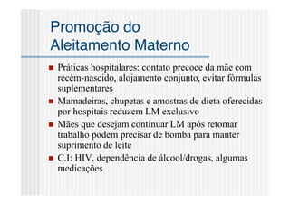 Promoção do
Aleitamento Materno
   Práticas hospitalares: contato precoce da mãe com
    recém-nascido, alojamento conjunto, evitar fórmulas
    suplementares
   Mamadeiras, chupetas e amostras de dieta oferecidas
    por hospitais reduzem LM exclusivo
   Mães que desejam continuar LM após retomar
    trabalho podem precisar de bomba para manter
    suprimento de leite
   C.I: HIV, dependência de álcool/drogas, algumas
    medicações
 