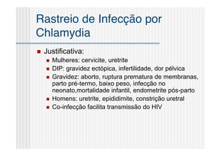 Rastreio de Infecção por
Chlamydia
   Justificativa:
       Mulheres: cervicite, uretrite
       DIP: gravidez ectópica, infertilidade, dor pélvica
       Gravidez: aborto, ruptura prematura de membranas,
        parto pré-termo, baixo peso, infecção no
        neonato,mortalidade infantil, endometrite pós-parto
       Homens: uretrite, epididimite, constrição uretral
       Co-infecção facilita transmissão do HIV
 