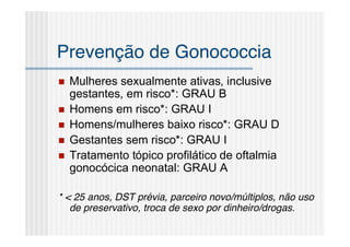 Prevenção de Gonococcia
   Mulheres sexualmente ativas, inclusive
    gestantes, em risco*: GRAU B
   Homens em risco*: GRAU I
   Homens/mulheres baixo risco*: GRAU D
   Gestantes sem risco*: GRAU I
   Tratamento tópico profilático de oftalmia
    gonocócica neonatal: GRAU A

* < 25 anos, DST prévia, parceiro novo/múltiplos, não uso
   de preservativo, troca de sexo por dinheiro/drogas.
 