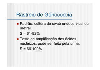 Rastreio de Gonococcia
 Padrão: cultura de swab endocervical ou
  uretral.
  S = 61-92%
 Teste de amplificação dos ácidos
  nucléicos: pode ser feito pela urina.
  S = 66-100%
 
