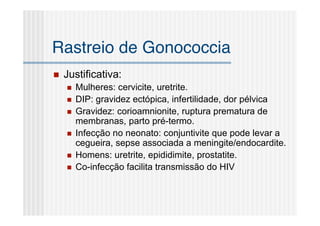 Rastreio de Gonococcia
   Justificativa:
       Mulheres: cervicite, uretrite.
       DIP: gravidez ectópica, infertilidade, dor pélvica
       Gravidez: corioamnionite, ruptura prematura de
        membranas, parto pré-termo.
       Infecção no neonato: conjuntivite que pode levar a
        cegueira, sepse associada a meningite/endocardite.
       Homens: uretrite, epididimite, prostatite.
       Co-infecção facilita transmissão do HIV
 