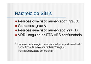 Rastreio de Síﬁlis
 Pessoas com risco aumentado*: grau A
 Gestantes: grau A
 Pessoas sem risco aumentado: grau D
 VDRL seguido de FTA-ABS confirmatório


* Homens com relação homossexual, comportamento de
    risco, troca de sexo por dinheiro/drogas,
    institucionalização correcional.
 