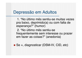 Depressão em Adultos
     1. “No último mês sentiu-se muitas vezes
    pra baixo, deprimido(a) ou com falta de
    esperança?” (humor)
     2. “No último mês sentiu-se
    frequentemente sem interesse ou prazer
    em fazer as coisas?” (anedonia)

   Se +, diagnosticar (DSM-IV, CID, etc)
 