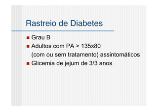 Rastreio de Diabetes
 Grau B
 Adultos com PA > 135x80
  (com ou sem tratamento) assintomáticos
 Glicemia de jejum de 3/3 anos
 