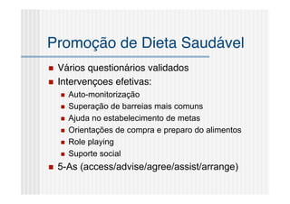 Promoção de Dieta Saudável
   Vários questionários validados
   Intervençoes efetivas:
       Auto-monitorização
       Superação de barreias mais comuns
       Ajuda no estabelecimento de metas
       Orientações de compra e preparo do alimentos
       Role playing
       Suporte social
   5-As (access/advise/agree/assist/arrange)
 