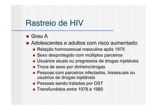 Rastreio de HIV
   Grau A
   Adolescentes e adultos com risco aumentado:
       Relação homossexual masculina após 1975
       Sexo desprotegido com múltiplos parceiros
       Usuários atuais ou pregressos de drogas injetáveis
       Troca de sexo por dinheiro/drogas
       Pessoas com parceiros infectados, bissexuais ou
        usuários de drogas injetáveis
       Pessoas sendo tratadas por DST
       Transfundidos entre 1978 e 1985
 