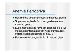 Anemia Ferropriva
   Rastreio de gestantes assintomáticas: grau B
   Suplementação de ferro em gestantes sem
    anemia: grau I
   Suplementação de ferro em crianças de 6-12
    meses assintomáticas em risco aumentado
    (fatores socioeconômicos): grau B
   Rastreio em crianças de 6-12 meses: grau I
 