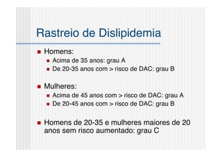 Rastreio de Dislipidemia
   Homens:
       Acima de 35 anos: grau A
       De 20-35 anos com > risco de DAC: grau B

   Mulheres:
       Acima de 45 anos com > risco de DAC: grau A
       De 20-45 anos com > risco de DAC: grau B


   Homens de 20-35 e mulheres maiores de 20
    anos sem risco aumentado: grau C
 