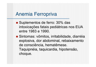 Anemia Ferropriva
 Suplementos de ferro: 30% das
  intoxicações fatais pediátricas nos EUA
  entre 1983 e 1990.
 Sintomas: vômitos, irritabilidade, diarréia
  explosiva, dor abdominal, rebaixamento
  de consciência, hematêmese.
  Taquipnéia, taquicardia, hipotensão,
  choque.
 