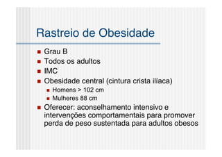 Rastreio de Obesidade
   Grau B
   Todos os adultos
   IMC
   Obesidade central (cintura crista ilíaca)
       Homens > 102 cm
       Mulheres 88 cm
   Oferecer: aconselhamento intensivo e
    intervenções comportamentais para promover
    perda de peso sustentada para adultos obesos
 