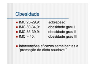 Obesidade
 IMC 25-29,9:       sobrepeso
 IMC 30-34,9:       obesidade grau I
 IMC 35-39,9:       obesidade grau II
 IMC > 40:          obesidade grau III

   Intervenções eficazes semelhantes a
    “promoção de dieta saudável”
 