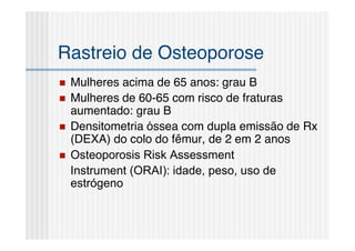 Rastreio de Osteoporose
   Mulheres acima de 65 anos: grau B
   Mulheres de 60-65 com risco de fraturas
    aumentado: grau B
   Densitometria óssea com dupla emissão de Rx
    (DEXA) do colo do fêmur, de 2 em 2 anos
   Osteoporosis Risk Assessment
    Instrument (ORAI): idade, peso, uso de
    estrógeno
 