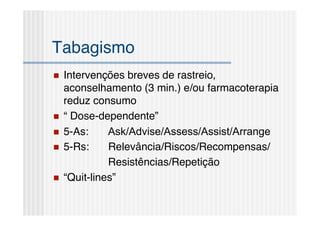 Tabagismo
   Intervenções breves de rastreio,
    aconselhamento (3 min.) e/ou farmacoterapia
    reduz consumo
   “ Dose-dependente”
   5-As:     Ask/Advise/Assess/Assist/Arrange
   5-Rs:     Relevância/Riscos/Recompensas/
              Resistências/Repetição
   “Quit-lines”
 