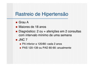 Rastreio de Hipertensão
   Grau A
   Maiores de 18 anos
   Diagnóstico: 2 ou + aferições em 2 consultas
    com intervalo mínimo de uma semana
   JNC 7
       PA inferior a 120/80: cada 2 anos
       PAS 120-139 ou PAD 80-90: anualmente
 