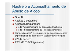 Rastreio e Aconselhamento de
Abuso de Álcool
   Grau B
   Adultos e gestantes
   Arriscado/Harzardous:
       + de 7 doses/semana ou 3/ocasião (mulheres)
       + de 14 doses/semana ou 4/ocasião (homens)
   Harmful(danoso?): sem critério de dependência mas
    experimentando dano físico, social ou psicológico
   CAGE, AUDIT
   TWEAK, T-ACE (gestantes)
 