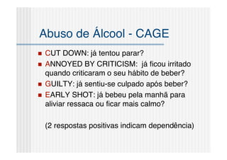 Abuso de Álcool - CAGE
   CUT DOWN: já tentou parar?
   ANNOYED BY CRITICISM: já ﬁcou irritado
    quando criticaram o seu hábito de beber?
   GUILTY: já sentiu-se culpado após beber?
   EARLY SHOT: já bebeu pela manhã para
    aliviar ressaca ou ﬁcar mais calmo?

    (2 respostas positivas indicam dependência)
 