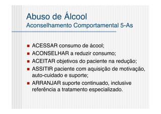 Abuso de Álcool
Aconselhamento Comportamental 5-As


   ACESSAR consumo de ácool;
   ACONSELHAR a reduzir consumo;
   ACEITAR objetivos do paciente na redução;
   ASSITIR paciente com aquisição de motivação,
    auto-cuidado e suporte;
   ARRANJAR suporte continuado, inclusive
    referência a tratamento especializado.
 