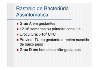Rastreio de Bacteriúria
Assintomática
 Grau A em gestantes
 12-16 semanas ou primeira consulta
 Urocultura: >105 UFC
 Previne ITU na gestante e recém nascido
  de baixo peso
 Grau D em homens e não-gestantes
 