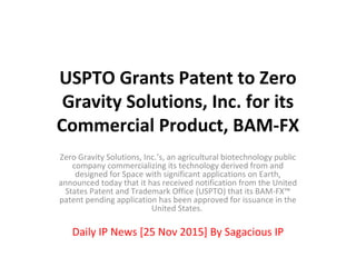 USPTO Grants Patent to Zero
Gravity Solutions, Inc. for its
Commercial Product, BAM-FX
Zero Gravity Solutions, Inc.’s, an agricultural biotechnology public
company commercializing its technology derived from and
designed for Space with significant applications on Earth,
announced today that it has received notification from the United
States Patent and Trademark Office (USPTO) that its BAM-FX™
patent pending application has been approved for issuance in the
United States.
Daily IP News [25 Nov 2015] By Sagacious IP
 
