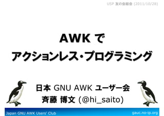 Japan GNU AWK Users' Club gauc.no-ip.org
USP 友の会総会 (2011/10/28)
AWKAWK でででででででで
アクションレスアクションレスアクションレスアクションレスアクションレスアクションレスアクションレスアクションレス・・・・・・・・プログラミングプログラミングプログラミングプログラミングプログラミングプログラミングプログラミングプログラミング
日本 GNU AWK ユーザー会
斉藤 博文 (@hi_saito)
 