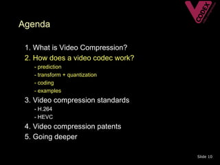 Agenda

• 1. What is Video Compression?
• 2. How does a video codec work?
   –   - prediction
   –   - transform + quantization
   –   - coding
   –   - examples
• 3. Video compression standards
   – - H.264
   – - HEVC
• 4. Video compression patents
• 5. Going deeper

                                    Slide 10
 