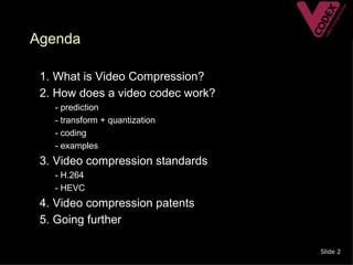 Agenda

• 1. What is Video Compression?
• 2. How does a video codec work?
   –   - prediction
   –   - transform + quantization
   –   - coding
   –   - examples
• 3. Video compression standards
   – - H.264
   – - HEVC
• 4. Video compression patents
• 5. Going further

                                    Slide 2
 