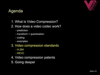 Agenda

• 1. What is Video Compression?
• 2. How does a video codec work?
   –   - prediction
   –   - transform + quantization
   –   - coding
   –   - examples
• 3. Video compression standards
   – - H.264
   – - HEVC
• 4. Video compression patents
• 5. Going deeper

                                    Slide 43
 