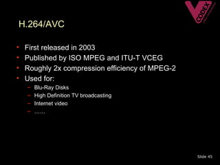 H.264/AVC

•   First released in 2003
•   Published by ISO MPEG and ITU-T VCEG
•   Roughly 2x compression efficiency of MPEG-2
•   Used for:
    –   Blu-Ray Disks
    –   High Definition TV broadcasting
    –   Internet video
    –   ……




                                                  Slide 45
 
