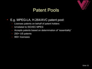 Patent Pools
• E.g. MPEG-LA, H.264/AVC patent pool:
   –   Licenses patents on behalf of patent holders
   –   Unrelated to ISO/IEC MPEG
   –   Accepts patents based on determination of “essentiality”
   –   250+ US patents
   –   900+ licensees




                                                                  Slide 53
 