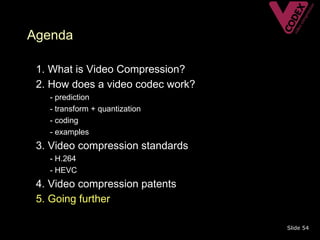Agenda

• 1. What is Video Compression?
• 2. How does a video codec work?
   –   - prediction
   –   - transform + quantization
   –   - coding
   –   - examples
• 3. Video compression standards
   – - H.264
   – - HEVC
• 4. Video compression patents
• 5. Going further

                                    Slide 54
 