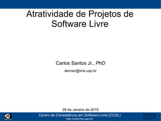 Atratividade de Projetos de
       Software Livre



            Carlos Santos Jr., PhD
                 denner@ime.usp.br




                28 de Janeiro de 2010
   Centro de Competência em Software Livre (CCSL)
                  http://ccsl.ime.usp.br/
 