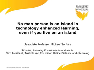 No man person is an island in
technology enhanced learning,
even if you live on an island
Associate Professor Michael Sankey
Director, Learning Environments and Media
Vice President, Australasian Council on Online Distance and eLearning
 