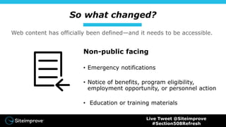 So what changed?
Non-public facing
• Emergency notifications
• Notice of benefits, program eligibility,
employment opportunity, or personnel action
• Education or training materials
Web content has officially been defined—and it needs to be accessible.
Live Tweet @Siteimprove
#Section508Refresh
 