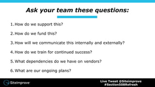 Ask your team these questions:
1.How do we support this?
2.How do we fund this?
3.How will we communicate this internally and externally?
4.How do we train for continued success?
5.What dependencies do we have on vendors?
6.What are our ongoing plans?
Live Tweet @Siteimprove
#Section508Refresh
 
