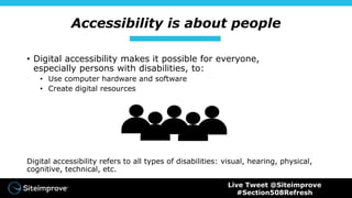 Accessibility is about people
• Digital accessibility makes it possible for everyone,
especially persons with disabilities, to:
• Use computer hardware and software
• Create digital resources
Digital accessibility refers to all types of disabilities: visual, hearing, physical,
cognitive, technical, etc.
Live Tweet @Siteimprove
#Section508Refresh
 